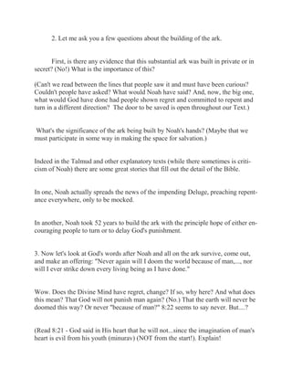 2. Let me ask you a few questions about the building of the ark. 
First, is there any evidence that this substantial ark was built in private or in 
secret? (No!) What is the importance of this? 
(Can't we read between the lines that people saw it and must have been curious? 
Couldn't people have asked? What would Noah have said? And, now, the big one, 
what would God have done had people shown regret and committed to repent and 
turn in a different direction? The door to be saved is open throughout our Text.) 
What's the significance of the ark being built by Noah's hands? (Maybe that we 
must participate in some way in making the space for salvation.) 
Indeed in the Talmud and other explanatory texts (while there sometimes is criti-cism 
of Noah) there are some great stories that fill out the detail of the Bible. 
In one, Noah actually spreads the news of the impending Deluge, preaching repent-ance 
everywhere, only to be mocked. 
In another, Noah took 52 years to build the ark with the principle hope of either en-couraging 
people to turn or to delay God's punishment. 
3. Now let's look at God's words after Noah and all on the ark survive, come out, 
and make an offering: "Never again will I doom the world because of man,..., nor 
will I ever strike down every living being as I have done." 
Wow. Does the Divine Mind have regret, change? If so, why here? And what does 
this mean? That God will not punish man again? (No.) That the earth will never be 
doomed this way? Or never "because of man?" 8:22 seems to say never. But....? 
(Read 8:21 - God said in His heart that he will not...since the imagination of man's 
heart is evil from his youth (minurav) (NOT from the start!). Explain! 
 