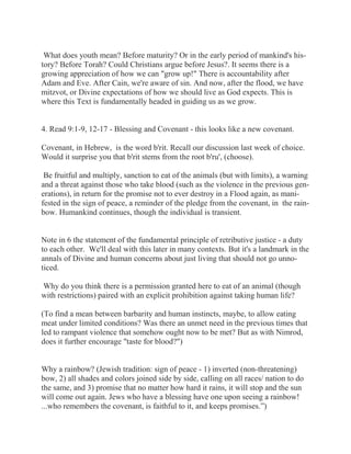 What does youth mean? Before maturity? Or in the early period of mankind's his-tory? 
Before Torah? Could Christians argue before Jesus?. It seems there is a 
growing appreciation of how we can "grow up!" There is accountability after 
Adam and Eve. After Cain, we're aware of sin. And now, after the flood, we have 
mitzvot, or Divine expectations of how we should live as God expects. This is 
where this Text is fundamentally headed in guiding us as we grow. 
4. Read 9:1-9, 12-17 - Blessing and Covenant - this looks like a new covenant. 
Covenant, in Hebrew, is the word b'rit. Recall our discussion last week of choice. 
Would it surprise you that b'rit stems from the root b'ru', (choose). 
Be fruitful and multiply, sanction to eat of the animals (but with limits), a warning 
and a threat against those who take blood (such as the violence in the previous gen-erations), 
in return for the promise not to ever destroy in a Flood again, as mani-fested 
in the sign of peace, a reminder of the pledge from the covenant, in the rain-bow. 
Humankind continues, though the individual is transient. 
Note in 6 the statement of the fundamental principle of retributive justice - a duty 
to each other. We'll deal with this later in many contexts. But it's a landmark in the 
annals of Divine and human concerns about just living that should not go unno-ticed. 
Why do you think there is a permission granted here to eat of an animal (though 
with restrictions) paired with an explicit prohibition against taking human life? 
(To find a mean between barbarity and human instincts, maybe, to allow eating 
meat under limited conditions? Was there an unmet need in the previous times that 
led to rampant violence that somehow ought now to be met? But as with Nimrod, 
does it further encourage "taste for blood?") 
Why a rainbow? (Jewish tradition: sign of peace - 1) inverted (non-threatening) 
bow, 2) all shades and colors joined side by side, calling on all races/ nation to do 
the same, and 3) promise that no matter how hard it rains, it will stop and the sun 
will come out again. Jews who have a blessing have one upon seeing a rainbow! 
...who remembers the covenant, is faithful to it, and keeps promises.”) 
 