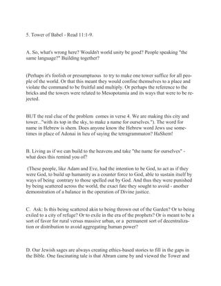 5. Tower of Babel - Read 11:1-9. 
A. So, what's wrong here? Wouldn't world unity be good? People speaking "the 
same language?" Building together? 
(Perhaps it's foolish or presumptuous to try to make one tower suffice for all peo-ple 
of the world. Or that this meant they would confine themselves to a place and 
violate the command to be fruitful and multiply. Or perhaps the reference to the 
bricks and the towers were related to Mesopotamia and its ways that were to be re-jected. 
BUT the real clue of the problem comes in verse 4. We are making this city and 
tower..."with its top in the sky, to make a name for ourselves."). The word for 
name in Hebrew is shem. Does anyone know the Hebrew word Jews use some-times 
in place of Adonai in lieu of saying the tetragrammaton? HaShem! 
B. Living as if we can build to the heavens and take "the name for ourselves" - 
what does this remind you of? 
(These people, like Adam and Eve, had the intention to be God, to act as if they 
were God, to build up humanity as a counter force to God, able to sustain itself by 
ways of being contrary to those spelled out by God. And thus they were punished 
by being scattered across the world, the exact fate they sought to avoid - another 
demonstration of a balance in the operation of Divine justice. 
C. Ask: Is this being scattered akin to being thrown out of the Garden? Or to being 
exiled to a city of refuge? Or to exile in the era of the prophets? Or is meant to be a 
sort of favor for rural versus massive urban, or a permanent sort of decentraliza-tion 
or distribution to avoid aggregating human power? 
D. Our Jewish sages are always creating ethics-based stories to fill in the gaps in 
the Bible. One fascinating tale is that Abram came by and viewed the Tower and 
 