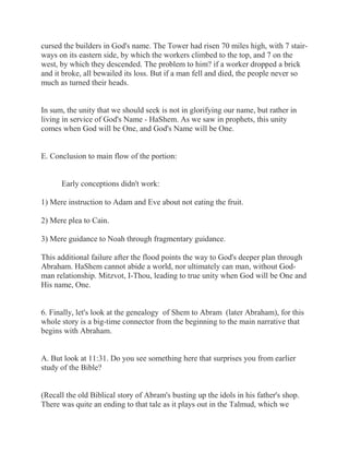 cursed the builders in God's name. The Tower had risen 70 miles high, with 7 stair-ways 
on its eastern side, by which the workers climbed to the top, and 7 on the 
west, by which they descended. The problem to him? if a worker dropped a brick 
and it broke, all bewailed its loss. But if a man fell and died, the people never so 
much as turned their heads. 
In sum, the unity that we should seek is not in glorifying our name, but rather in 
living in service of God's Name - HaShem. As we saw in prophets, this unity 
comes when God will be One, and God's Name will be One. 
E. Conclusion to main flow of the portion: 
Early conceptions didn't work: 
1) Mere instruction to Adam and Eve about not eating the fruit. 
2) Mere plea to Cain. 
3) Mere guidance to Noah through fragmentary guidance. 
This additional failure after the flood points the way to God's deeper plan through 
Abraham. HaShem cannot abide a world, nor ultimately can man, without God-man 
relationship. Mitzvot, I-Thou, leading to true unity when God will be One and 
His name, One. 
6. Finally, let's look at the genealogy of Shem to Abram (later Abraham), for this 
whole story is a big-time connector from the beginning to the main narrative that 
begins with Abraham. 
A. But look at 11:31. Do you see something here that surprises you from earlier 
study of the Bible? 
(Recall the old Biblical story of Abram's busting up the idols in his father's shop. 
There was quite an ending to that tale as it plays out in the Talmud, which we 
 