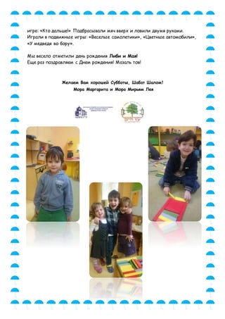 игре: «Кто дальше!» Подбрасывали мяч вверх и ловили двумя руками.
Играли в подвижные игры: «Веселые самолетики», «Цветные автомобили»,
«У медведя во бору».
Мы весело отметили день рождения Либи и Мая!
Еще раз поздравляем с Днем рождения! Мазаль тов!
Желаем Вам хорошей Субботы, Шабат Шалом!
Мора Маргарита и Мора Мирьям Лея
 