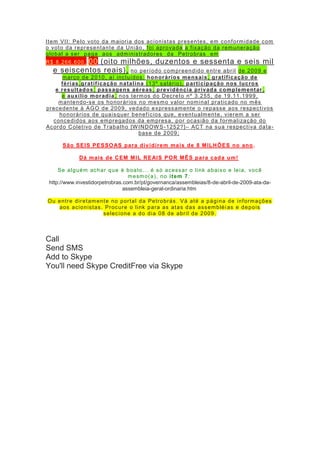 Item VII: Pelo voto da maioria dos acionistas presentes, em conformidade com
o voto da representante da União, foi aprovada a fixação da remuneração
global a ser paga aos administradores da Petrobras em
R$ 8.266.600, 00 (oito milhões, duzentos e sessenta e seis mil
e seiscentos reais), no período compreendido entre abril de 2009 e
março de 2010, aí incluídos: honorários mensais, gratificação de
férias,gratificação natalina (13º salário), participação nos lucros
e resultados; passagens aéreas, previdência privada complementar,
e auxílio moradia, nos termos do Decreto nº 3.255, de 19.11.1999,
mantendo-se os honorários no mesmo valor nominal praticado no mês
precedente à AGO de 2009, vedado expressamente o repasse aos respectivos
honorários de quaisquer benefícios que, eventualmente, vierem a ser
concedidos aos empregados da empresa, por ocasião da formalização do
Acordo Coletivo de Trabalho [W INDOW S-1252?]– ACT na sua respectiva data-
base de 2009;
São SEIS PESSOAS para dividirem mais de 8 MILHÕES no ano.
Dá mais de CEM MIL REAIS POR MÊS para cada um!
Se alguém achar que é boato... é só acessar o link abaixo e leia, você
mesmo(a), no item 7:
http://www.investidorpetrobras.com.br/pt/governanca/assembleias/8-de-abril-de-2009-ata-da-
assembleia-geral-ordinaria.htm
Ou entre diretamente no portal da Petrobrás. Vá até a página de informações
aos acionistas. Procure o link para as atas das assembléi as e depois
selecione a do dia 08 de abril de 2009.
Call
Send SMS
Add to Skype
You'll need Skype CreditFree via Skype
 