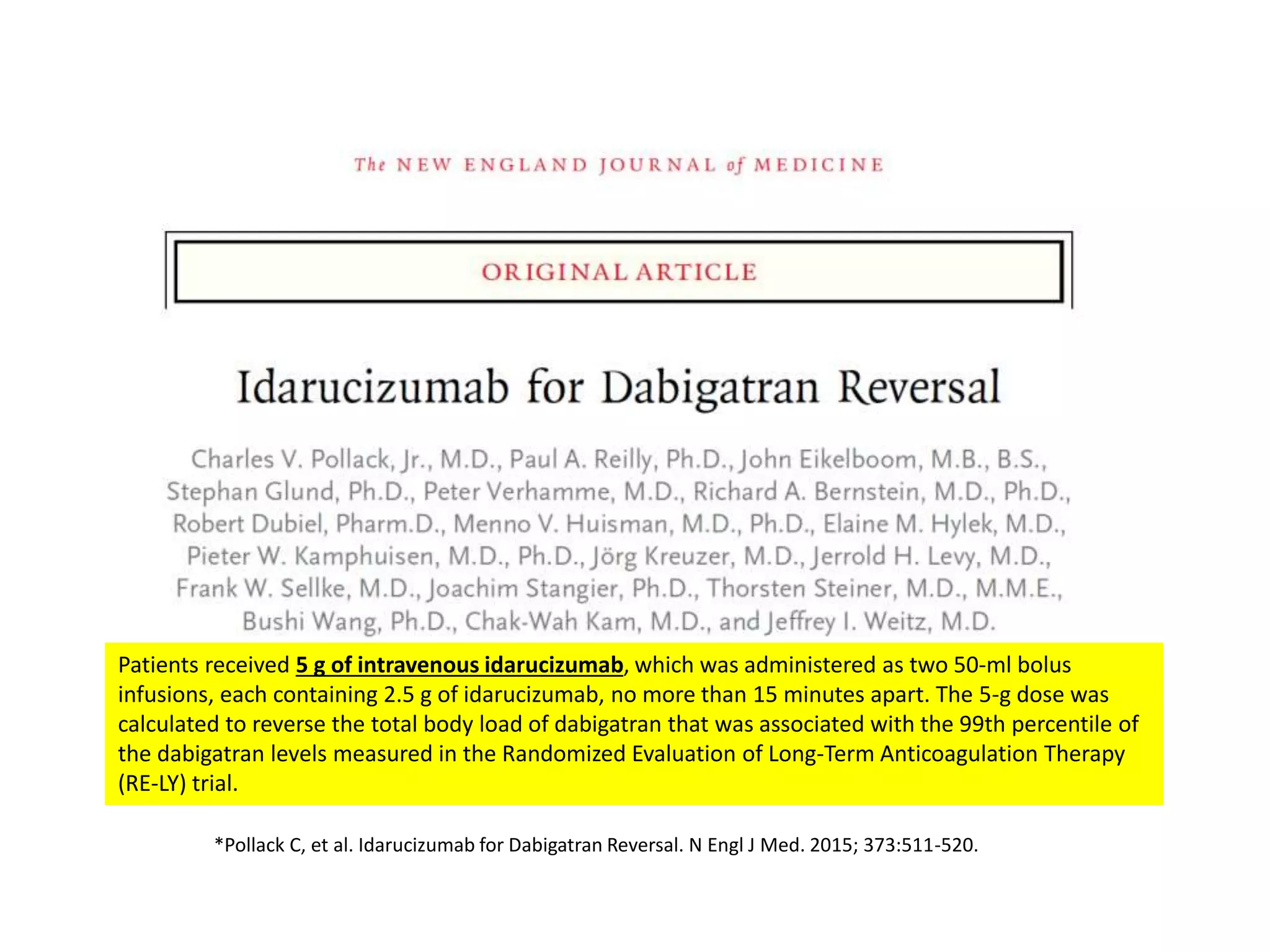 Patients received 5 g of intravenous idarucizumab, which was administered as two 50-ml bolus
infusions, each containing 2.5 g of idarucizumab, no more than 15 minutes apart. The 5-g dose was
calculated to reverse the total body load of dabigatran that was associated with the 99th percentile of
the dabigatran levels measured in the Randomized Evaluation of Long-Term Anticoagulation Therapy
(RE-LY) trial.
*Pollack C, et al. Idarucizumab for Dabigatran Reversal. N Engl J Med. 2015; 373:511-520.
 