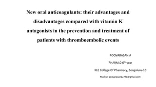 New oral anticoagulants: their advantages and
disadvantages compared with vitamin K
antagonists in the prevention and treatment of
patients with thromboembolic events
POOVARASAN.A
PHARM.D 6th year
KLE College Of Pharmacy, Bengaluru-10
Mail.Id: poovarasan22748@gmail.com
 