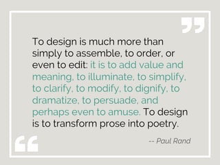 To design is much more than
simply to assemble, to order, or
even to edit: it is to add value and
meaning, to illuminate, to simplify,
to clarify, to modify, to dignify, to
dramatize, to persuade, and
perhaps even to amuse. To design
is to transform prose into poetry.
-- Paul Rand
 