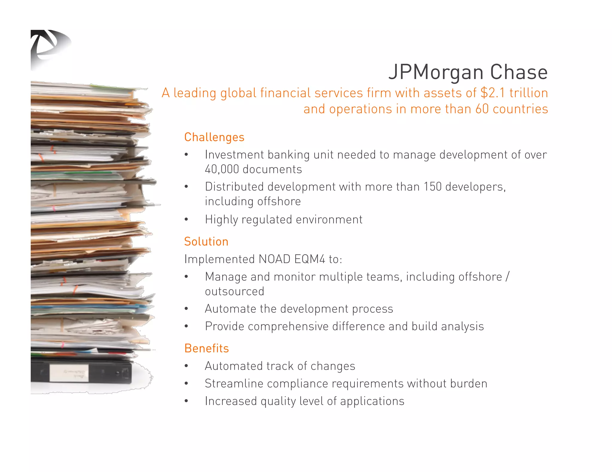 JPMorgan Chase
A leading global financial services firm with assets of $2.1 trillion
                         and operations in more than 60 countries

    Challenges
    •  Investment banking unit needed to manage development of over
       40,000 documents
    •  Distributed development with more than 150 developers,
       including offshore
    •  Highly regulated environment
    Solution
    Implemented NOAD EQM4 to:
    •  Manage and monitor multiple teams, including offshore /
       outsourced
    •  Automate the development process
    •  Provide comprehensive difference and build analysis
    Benefits
    •  Automated track of changes
    •  Streamline compliance requirements without burden
    •  Increased quality level of applications
 
