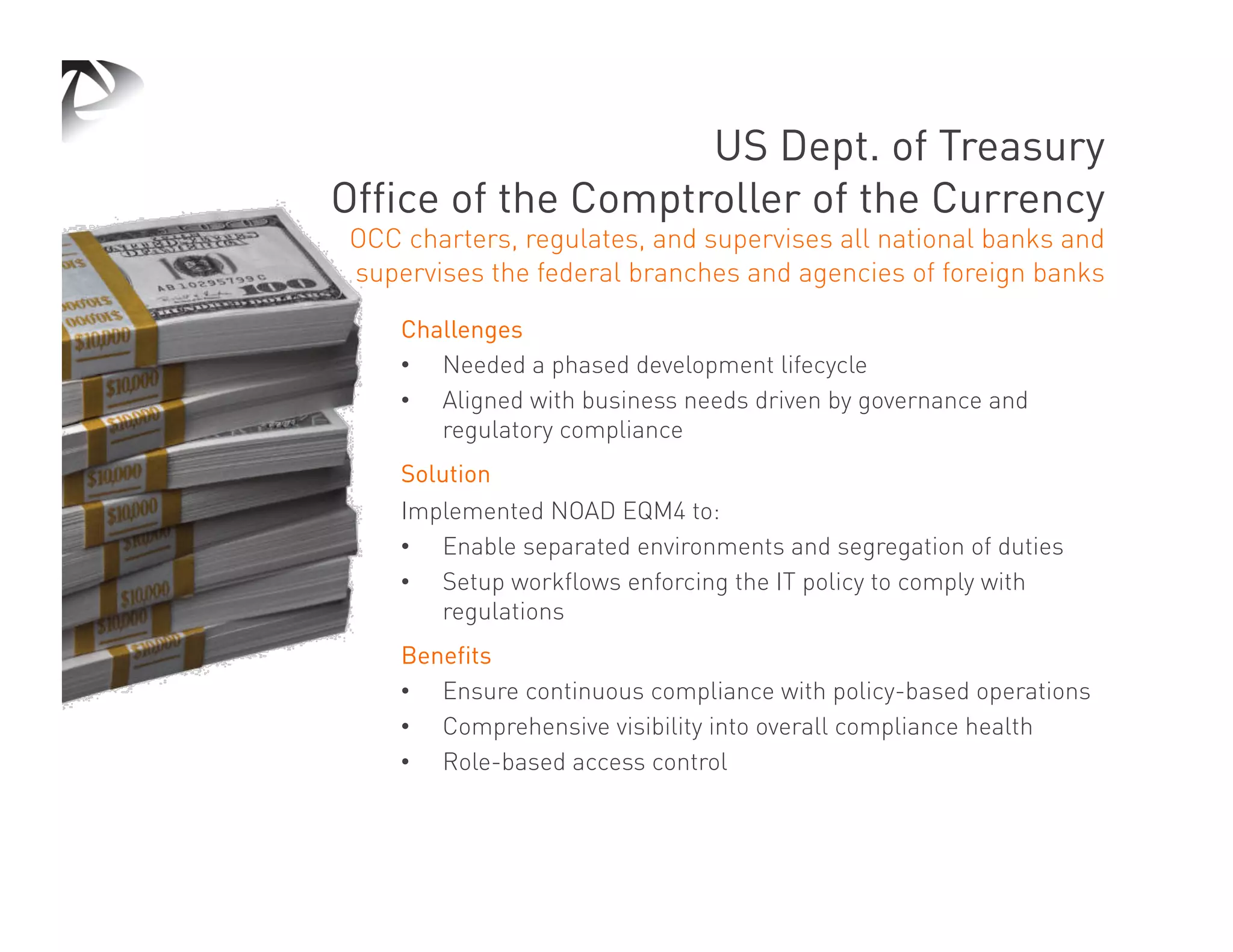 US Dept. of Treasury
Office of the Comptroller of the Currency
OCC charters, regulates, and supervises all national banks and
supervises the federal branches and agencies of foreign banks

    Challenges
    •  Needed a phased development lifecycle
    •  Aligned with business needs driven by governance and
       regulatory compliance
    Solution
    Implemented NOAD EQM4 to:
    •  Enable separated environments and segregation of duties
    •  Setup workflows enforcing the IT policy to comply with
       regulations
    Benefits
    •  Ensure continuous compliance with policy-based operations
    •  Comprehensive visibility into overall compliance health
    •  Role-based access control
 