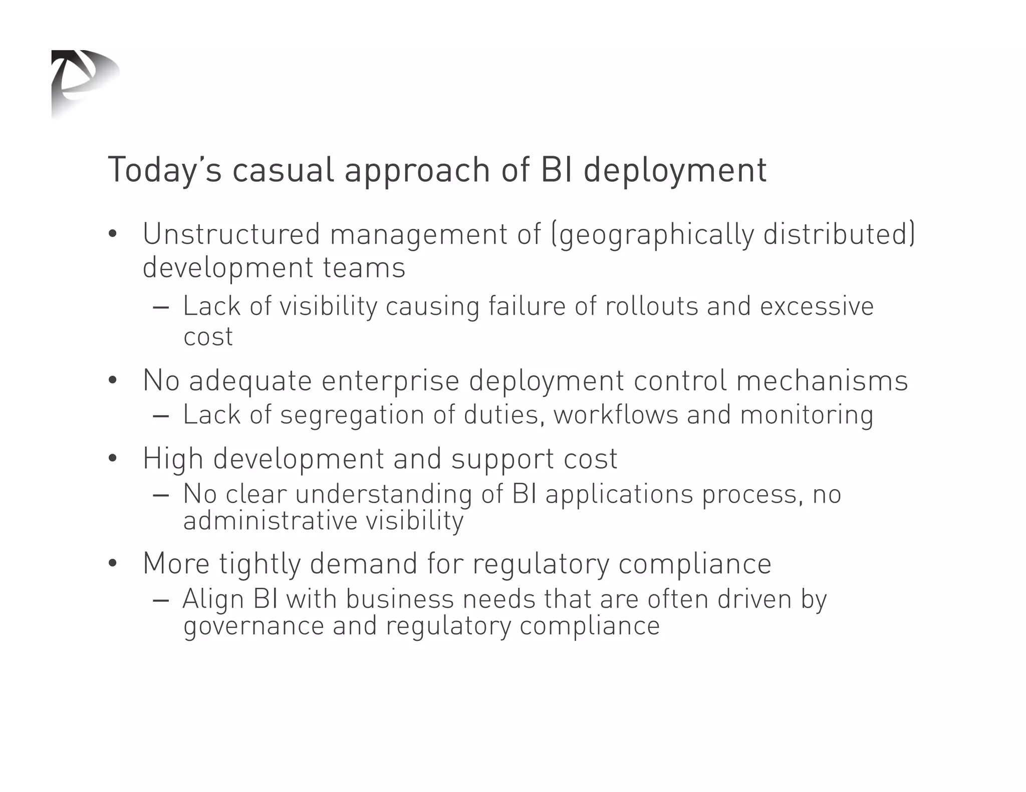 Today’s casual approach of BI deployment
•  Unstructured management of (geographically distributed)
   development teams
   –  Lack of visibility causing failure of rollouts and excessive
      cost
•  No adequate enterprise deployment control mechanisms
   –  Lack of segregation of duties, workflows and monitoring
•  High development and support cost
   –  No clear understanding of BI applications process, no
      administrative visibility
•  More tightly demand for regulatory compliance
   –  Align BI with business needs that are often driven by
      governance and regulatory compliance
 
