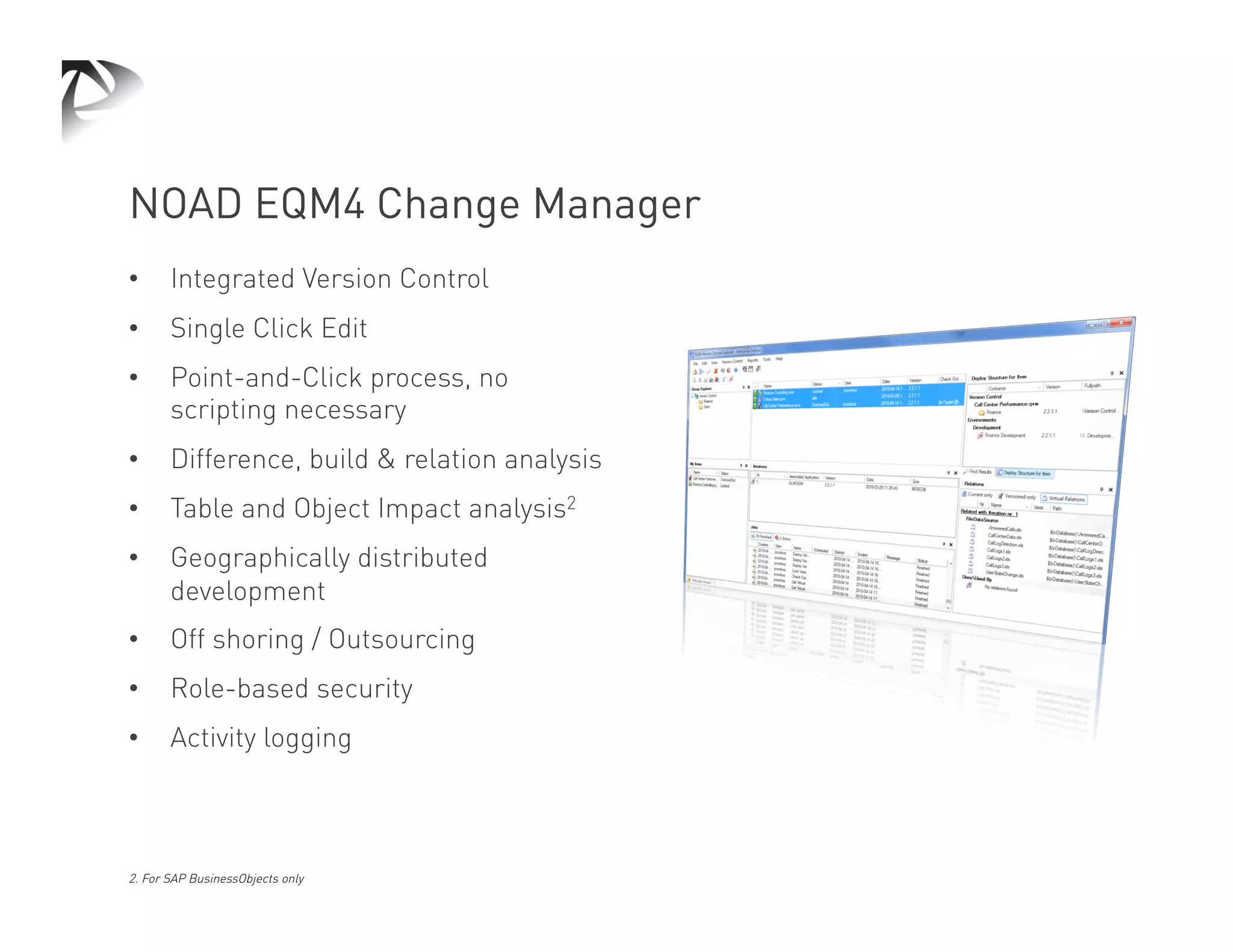 NOAD EQM4 Change Manager
•      Integrated Version Control
•      Single Click Edit
•      Point-and-Click process, no
       scripting necessary
•      Difference, build & relation analysis
•      Table and Object Impact analysis2
•      Geographically distributed
       development
•      Off shoring / Outsourcing
•      Role-based security
•      Activity logging



2. For SAP BusinessObjects only
 