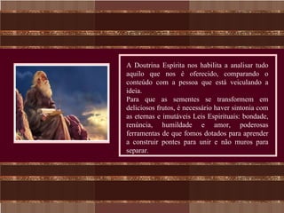 A Doutrina Espírita nos habilita a analisar tudo
aquilo que nos é oferecido, comparando o
conteúdo com a pessoa que está veiculando a
ideia.
Para que as sementes se transformem em
deliciosos frutos, é necessário haver sintonia com
as eternas e imutáveis Leis Espirituais: bondade,
renúncia, humildade e amor, poderosas
ferramentas de que fomos dotados para aprender
a construir pontes para unir e não muros para
separar.
 