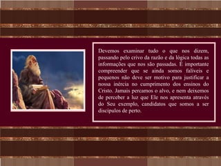 Devemos examinar tudo o que nos dizem,
passando pelo crivo da razão e da lógica todas as
informações que nos são passadas. É importante
compreender que se ainda somos falíveis e
pequenos não deve ser motivo para justificar a
nossa inércia no cumprimento dos ensinos do
Cristo. Jamais percamos o alvo, e nem deixemos
de perceber a luz que Ele nos apresenta através
do Seu exemplo, candidatos que somos a ser
discípulos de perto.
 