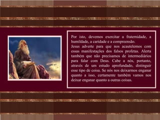 Por isto, devemos exercitar a fraternidade, a
humildade, a caridade e a compreensão.
Jesus adverte para que nos acautelemos com
essas manifestações dos falsos profetas. Alerta
também que não precisamos de intermediários
para falar com Deus. Cabe a nós, portanto,
através de um estudo aprofundado, distinguir
esse tipo de coisa. Se nós nos deixarmos enganar
quanto a isso, certamente também vamos nos
deixar enganar quanto a outras coisas.
 