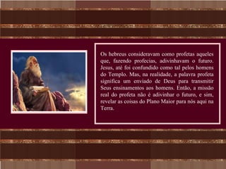 Os hebreus consideravam como profetas aqueles
que, fazendo profecias, adivinhavam o futuro.
Jesus, até foi confundido como tal pelos homens
do Templo. Mas, na realidade, a palavra profeta
significa um enviado de Deus para transmitir
Seus ensinamentos aos homens. Então, a missão
real do profeta não é adivinhar o futuro, e sim,
revelar as coisas do Plano Maior para nós aqui na
Terra.
 