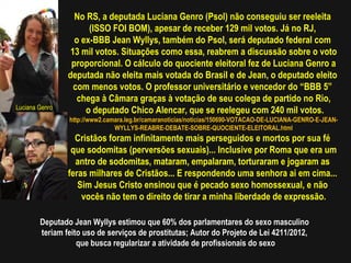 No RS, a deputada Luciana Genro (Psol) não conseguiu ser reeleita
                      (ISSO FOI BOM), apesar de receber 129 mil votos. Já no RJ,
                  o ex-BBB Jean Wyllys, também do Psol, será deputado federal com
                 13 mil votos. Situações como essa, reabrem a discussão sobre o voto
                 proporcional. O cálculo do quociente eleitoral fez de Luciana Genro a
                deputada não eleita mais votada do Brasil e de Jean, o deputado eleito
                  com menos votos. O professor universitário e vencedor do “BBB 5”
                   chega à Câmara graças à votação de seu colega de partido no Rio,
Luciana Genro
                     o deputado Chico Alencar, que se reelegeu com 240 mil votos.
                http://www2.camara.leg.br/camaranoticias/noticias/150690-VOTACAO-DE-LUCIANA-GENRO-E-JEAN-
                               WYLLYS-REABRE-DEBATE-SOBRE-QUOCIENTE-ELEITORAL.html
                  Cristãos foram infinitamente mais perseguidos e mortos por sua fé
                 que sodomitas (perversões sexuais)... Inclusive por Roma que era um
                  antro de sodomitas, mataram, empalaram, torturaram e jogaram as
                feras milhares de Cristãos... E respondendo uma senhora ai em cima...
                   Sim Jesus Cristo ensinou que é pecado sexo homossexual, e não
                    vocês não tem o direito de tirar a minha liberdade de expressão.

        Deputado Jean Wyllys estimou que 60% dos parlamentares do sexo masculino
        teriam feito uso de serviços de prostitutas; Autor do Projeto de Lei 4211/2012,
                   que busca regularizar a atividade de profissionais do sexo
 