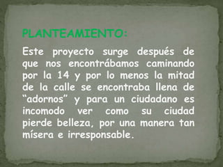 PLANTEAMIENTO:
Este proyecto surge después de
que nos encontrábamos caminando
por la 14 y por lo menos la mitad
de la calle se encontraba llena de
“adornos” y para un ciudadano es
incomodo ver como su ciudad
pierde belleza, por una manera tan
mísera e irresponsable.
 