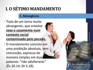 I. O SÉTIMO MANDAMENTO
Pr.MoisésSampaiodePaula
11
1. Abrangência.
• Trata de um tema muito
abrangente, que envolve
sexo e casamento num
contexto social
contaminado pelo pecado.
• O mandamento consiste em
uma proibição absoluta, sem
concessão, expressa de
maneira simples em duas
palavras: "não adulterarás"
(Êx 20.14; Dt 5.18).
 