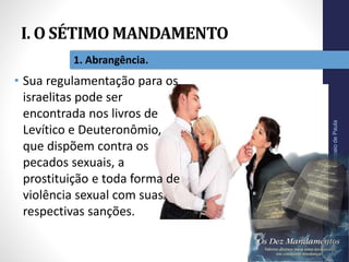 I. O SÉTIMO MANDAMENTO
Pr.MoisésSampaiodePaula
12
1. Abrangência.
• Sua regulamentação para os
israelitas pode ser
encontrada nos livros de
Levítico e Deuteronômio,
que dispõem contra os
pecados sexuais, a
prostituição e toda forma de
violência sexual com suas
respectivas sanções.
 