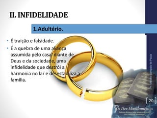 II. INFIDELIDADE
• É traição e falsidade.
• É a quebra de uma aliança
assumida pelo casal diante de
Deus e da sociedade, uma
infidelidade que destrói a
harmonia no lar e desestabiliza a
família.
Pr.MoisésSampaiodePaula
20
1.Adultério.
 