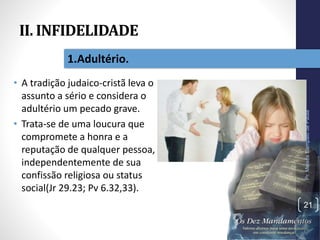 II. INFIDELIDADE
• A tradição judaico-cristã leva o
assunto a sério e considera o
adultério um pecado grave.
• Trata-se de uma loucura que
compromete a honra e a
reputação de qualquer pessoa,
independentemente de sua
confissão religiosa ou status
social(Jr 29.23; Pv 6.32,33).
Pr.MoisésSampaiodePaula
21
1.Adultério.
 