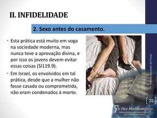 II. INFIDELIDADE
• Esta prática está muito em voga
na sociedade moderna, mas
nunca teve a aprovação divina, e
por isso os jovens devem evitar
essas coisas (Sl119.9).
• Em Israel, os envolvidos em tal
prática, desde que a mulher não
fosse casada ou comprometida,
não eram condenados à morte.
Pr.MoisésSampaiodePaula
22
2. Sexo antes do casamento.
 