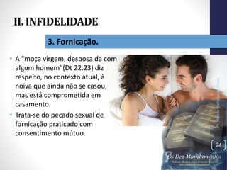 II. INFIDELIDADE
• A "moça virgem, desposa da com
algum homem"(Dt 22.23) diz
respeito, no contexto atual, à
noiva que ainda não se casou,
mas está comprometida em
casamento.
• Trata-se do pecado sexual de
fornicação praticado com
consentimento mútuo.
Pr.MoisésSampaiodePaula
24
3. Fornicação.
 