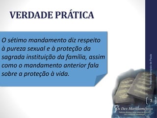VERDADE PRÁTICA
Pr.MoisésSampaiodePaula
3
O sétimo mandamento diz respeito
à pureza sexual e à proteção da
sagrada instituição da família, assim
como o mandamento anterior fala
sobre a proteção à vida.
 