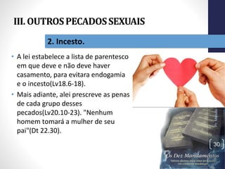 III. OUTROSPECADOSSEXUAIS
• A lei estabelece a lista de parentesco
em que deve e não deve haver
casamento, para evitara endogamia
e o incesto(Lv18.6-18).
• Mais adiante, alei prescreve as penas
de cada grupo desses
pecados(Lv20.10-23). "Nenhum
homem tomará a mulher de seu
pai"(Dt 22.30).
Pr.MoisésSampaiodePaula
30
2. Incesto.
 