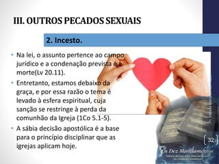 III. OUTROSPECADOSSEXUAIS
• Na lei, o assunto pertence ao campo
jurídico e a condenação prevista é a
morte(Lv 20.11).
• Entretanto, estamos debaixo da
graça, e por essa razão o tema é
levado à esfera espiritual, cuja
sanção se restringe à perda da
comunhão da Igreja (1Co 5.1-5).
• A sábia decisão apostólica é a base
para o princípio disciplinar que as
igrejas aplicam hoje.
Pr.MoisésSampaiodePaula
32
2. Incesto.
 