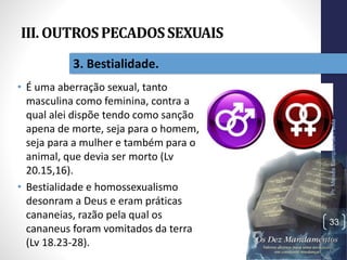III. OUTROSPECADOSSEXUAIS
• É uma aberração sexual, tanto
masculina como feminina, contra a
qual alei dispõe tendo como sanção
apena de morte, seja para o homem,
seja para a mulher e também para o
animal, que devia ser morto (Lv
20.15,16).
• Bestialidade e homossexualismo
desonram a Deus e eram práticas
cananeias, razão pela qual os
cananeus foram vomitados da terra
(Lv 18.23-28).
Pr.MoisésSampaiodePaula
33
3. Bestialidade.
 