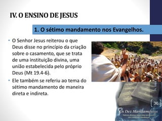 IV. O ENSINO DE JESUS
• O Senhor Jesus reiterou o que
Deus disse no princípio da criação
sobre o casamento, que se trata
de uma instituição divina, uma
união estabelecida pelo próprio
Deus (Mt 19.4-6).
• Ele também se referiu ao tema do
sétimo mandamento de maneira
direta e indireta.
Pr.MoisésSampaiodePaula
36
1. O sétimo mandamento nos Evangelhos.
 