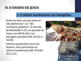 IV. O ENSINO DE JESUS
• Direta ao fazer uso das palavras"
não adulterarás" ou "não
cometerás adultério" no Sermão
do Monte(Mt 5.27), na questão do
moço rico (Mt19.18) e nas
passagens paralelas (Mc 10.19; Lc
18.20).
• Indireta quando fala acerca do
divórcio, tema pertinente ao
sétimo mandamento (Mt 19.9;Mc
10.11,12).
Pr.MoisésSampaiodePaula
37
1. O sétimo mandamento nos Evangelhos.
 