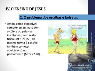 IV. O ENSINO DE JESUS
• Assim, como é possível
cometer assassinato com
a cólera ou palavras
insultuosas, sem o ato
físico (Mt 5.21,22), da
mesma forma é possível
também cometer
adultério só no
pensamento (Mt 5.27,28).
Pr.MoisésSampaiodePaula
39
2. O problema dos escribas e fariseus.
 