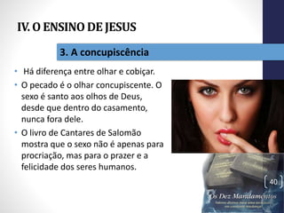 IV. O ENSINO DE JESUS
• Há diferença entre olhar e cobiçar.
• O pecado é o olhar concupiscente. O
sexo é santo aos olhos de Deus,
desde que dentro do casamento,
nunca fora dele.
• O livro de Cantares de Salomão
mostra que o sexo não é apenas para
procriação, mas para o prazer e a
felicidade dos seres humanos.
Pr.MoisésSampaiodePaula
40
3. A concupiscência
 