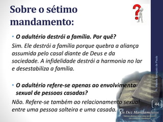 Sobre o sétimo
mandamento:
• O adultério destrói a família. Por quê?
Sim. Ele destrói a família porque quebra a aliança
assumida pelo casal diante de Deus e da
sociedade. A infidelidade destrói a harmonia no lar
e desestabiliza a família.
• O adultério refere-se apenas ao envolvimento
sexual de pessoas casadas?
Não. Refere-se também ao relacionamento sexual
entre uma pessoa solteira e uma casada.
Pr.MoisésSampaiodePaula
44
 