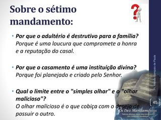 Sobre o sétimo
mandamento:
• Por que o adultério é destrutivo para a família?
Porque é uma loucura que compromete a honra
e a reputação do casal.
• Por que o casamento é uma instituição divina?
Porque foi planejado e criado pelo Senhor.
• Qual o limite entre o "simples olhar" e o "olhar
malicioso"?
O olhar malicioso é o que cobiça com o desejo de
possuir o outro.
Pr.MoisésSampaiodePaula
45
 