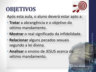 OBJETIVOS
Após esta aula, o aluno deverá estar apto a:
• Tratar a abrangência e o objetivo do
sétimo mandamento.
• Mostrar o real significado da infidelidade.
• Relacionar alguns pecados sexuais
segundo a lei divina.
• Analisar o ensino de JESUS acerca do
sétimo mandamento.
Pr.MoisésSampaiodePaula
5
 