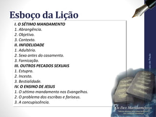 I. O SÉTIMO MANDAMENTO
1. Abrangência.
2. Objetivo.
3. Contexto.
II. INFIDELIDADE
1. Adultério.
2. Sexo antes do casamento.
3. Fornicação.
III. OUTROS PECADOS SEXUAIS
1. Estupro.
2. Incesto.
3. Bestialidade.
IV. O ENSINO DE JESUS
1. O sétimo mandamento nos Evangelhos.
2. O problema dos escribas e fariseus.
3. A concupiscência.
Esboço da Lição
Pr.MoisésSampaiodePaula
7
 