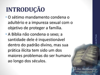 INTRODUÇÃO
• O sétimo mandamento condena o
adultério e a impureza sexual com o
objetivo de proteger a família.
• A Bíblia não condena o sexo; a
santidade dele é inquestionável
dentro do padrão divino, mas sua
prática ilícita tem sido um dos
maiores problemas do ser humano
ao longo dos séculos.
Pr.MoisésSampaiodePaula
8
 