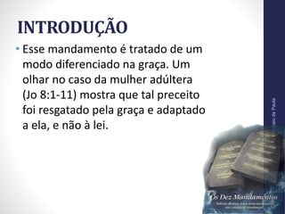 INTRODUÇÃO
• Esse mandamento é tratado de um
modo diferenciado na graça. Um
olhar no caso da mulher adúltera
(Jo 8:1-11) mostra que tal preceito
foi resgatado pela graça e adaptado
a ela, e não à lei.
Pr.MoisésSampaiodePaula
9
 