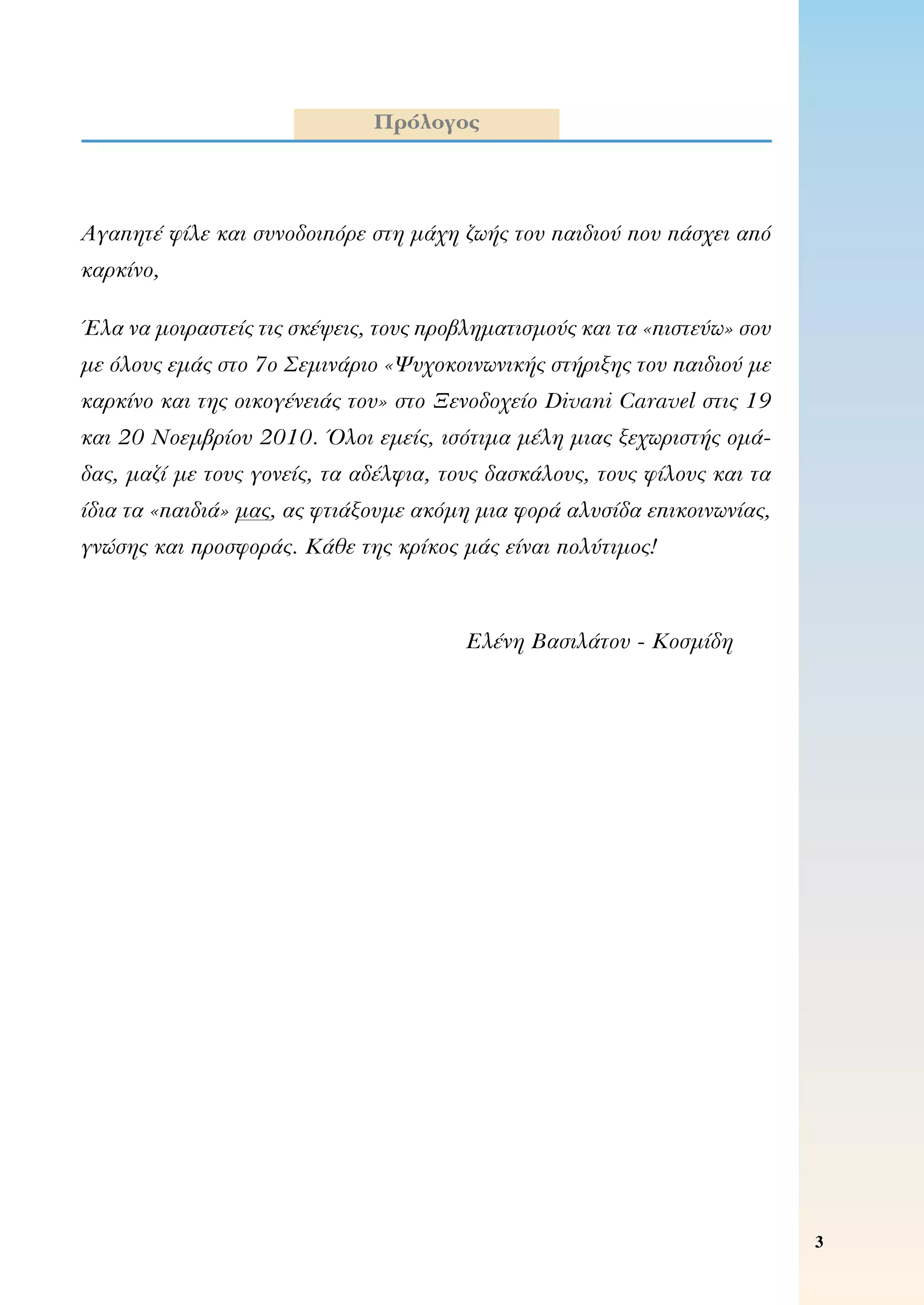 Αγαπητέ φίλε και συνοδοιπόρε στη μάχη ζωής του παιδιού που πάσχει από
καρκίνο,
Έλα να μοιραστείς τις σκέψεις, τους προβληματισμούς και τα «πιστεύω» σου
με όλους εμάς στο 7ο Σεμινάριο «Ψυχοκοινωνικής στήριξης του παιδιού με
καρκίνο και της οικογένειάς του» στο Ξενοδοχείο Divani Caravel στις 19
και 20 Νοεμβρίου 2010. Όλοι εμείς, ισότιμα μέλη μιας ξεχωριστής ομά-
δας, μαζί με τους γονείς, τα αδέλφια, τους δασκάλους, τους φίλους και τα
ίδια τα «παιδιά» μας, ας φτιάξουμε ακόμη μια φορά αλυσίδα επικοινωνίας,
γνώσης και προσφοράς. Κάθε της κρίκος μάς είναι πολύτιμος!
Ελένη Βασιλάτου - Κοσμίδη
Πρόλογος
 