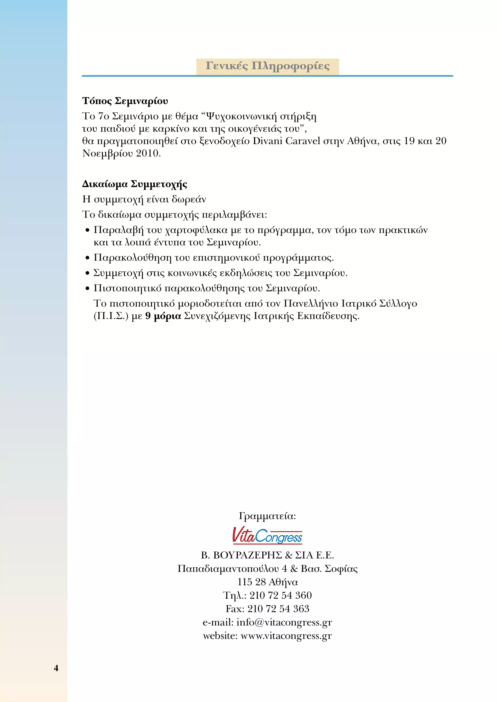 Γενικές Πληροφορίες
Τόπος Σεμιναρίου
Το 7ο Σεμινάριο με θέμα “Ψυχοκοινωνική στήριξη 	
του παιδιού με καρκίνο και της οικογένειάς του”, 	
θα πραγματοποιηθεί στο ξενοδοχείο Divani Caravel στην Αθήνα, στις 19 και 20
Νοεμβρίου 2010.
Δικαίωμα Συμμετοχής
Η συμμετοχή είναι δωρεάν
Το δικαίωμα συμμετοχής περιλαμβάνει:
	•	Παραλαβή του χαρτοφύλακα με το πρόγραμμα, τον τόμο των πρακτικών 	
και τα λοιπά έντυπα του Σεμιναρίου.
	•	Παρακολούθηση του επιστημονικού προγράμματος.
	•	Συμμετοχή στις κοινωνικές εκδηλώσεις του Σεμιναρίου.
	•	Πιστοποιητικό παρακολούθησης του Σεμιναρίου.
	 	Το πιστοποιητικό μοριοδοτείται από τον Πανελλήνιο Ιατρικό Σύλλογο
(Π.Ι.Σ.) με 9 μόρια Συνεχιζόμενης Ιατρικής Εκπαίδευσης.
Γραμματεία:
Β. ΒΟΥΡΑΖΕΡΗΣ  ΣΙΑ Ε.Ε.
Παπαδιαμαντοπούλου 4  Βασ. Σοφίας
115 28 Αθήνα
Τηλ.: 210 72 54 360
Fax: 210 72 54 363
e-mail: info@vitacongress.gr
website: www.vitacongress.gr
 