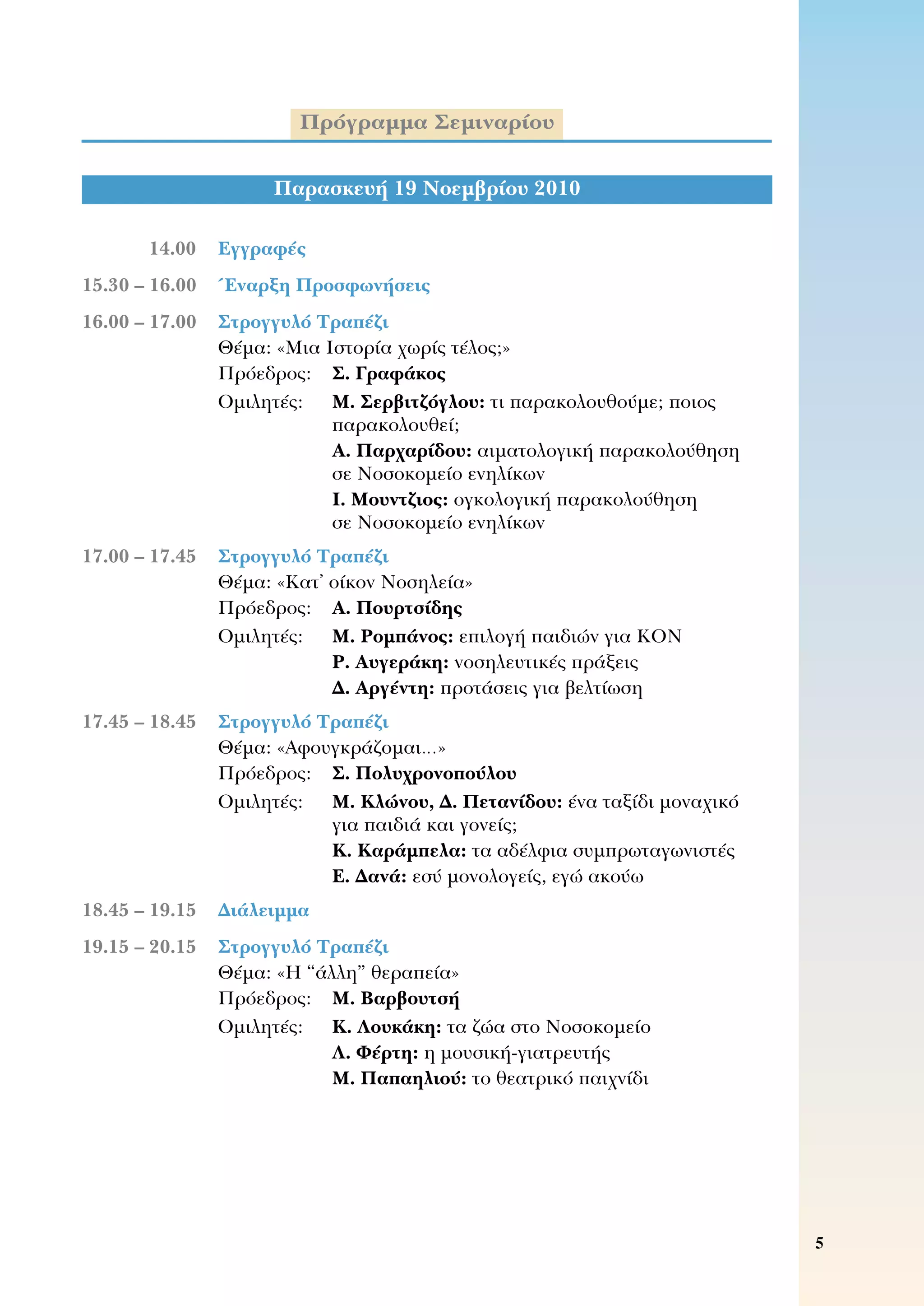 Πρόγραμμα Σεμιναρίου
Παρασκευή 19 Νοεμβρίου 2010
	 14.00	 Εγγραφές	
	15.30 – 16.00	 Έναρξη Προσφωνήσεις
	16.00 – 17.00	 Στρογγυλό Τραπέζι
	 	 Θέμα: «Μια Ιστορία χωρίς τέλος;»
	 	 Πρόεδρος:	 Σ. Γραφάκος
	 	 Ομιλητές:	 Μ. Σερβιτζόγλου: τι παρακολουθούμε; ποιος
παρακολουθεί;
Α. Παρχαρίδου: αιματολογική παρακολούθηση 	
σε Νοσοκομείο ενηλίκων
Ι. Μουντζιος: ογκολογική παρακολούθηση 	
σε Νοσοκομείο ενηλίκων
	17.00 – 17.45	 Στρογγυλό Τραπέζι
	 	 Θέμα: «Κατ’ οίκον Νοσηλεία»
	 	 Πρόεδρος:	 Α. Πουρτσίδης
	 	 Ομιλητές:	 M. Ρομπάνος: επιλογή παιδιών για ΚΟΝ
Ρ. Αυγεράκη: νοσηλευτικές πράξεις
Δ. Αργέντη: προτάσεις για βελτίωση
	17.45 – 18.45	 Στρογγυλό Τραπέζι
	 	 Θέμα: «Αφουγκράζομαι…»
	 	 Πρόεδρος:	 Σ. Πολυχρονοπούλου
	 	 Ομιλητές:	 Μ. Κλώνου, Δ. Πετανίδου: ένα ταξίδι μοναχικό 	
για παιδιά και γονείς;
Κ. Καράμπελα: τα αδέλφια συμπρωταγωνιστές
Ε. Δανά: εσύ μονολογείς, εγώ ακούω
	18.45 – 19.15	 Διάλειμμα
	19.15 – 20.15	 Στρογγυλό Τραπέζι
	 	 Θέμα: «Η “άλλη” θεραπεία»
	 	 Πρόεδρος:	 Μ. Βαρβουτσή
	 	 Ομιλητές:	 Κ. Λουκάκη: τα ζώα στο Νοσοκομείο
Λ. Φέρτη: η μουσική-γιατρευτής
Μ. Παπαηλιού: το θεατρικό παιχνίδι
 