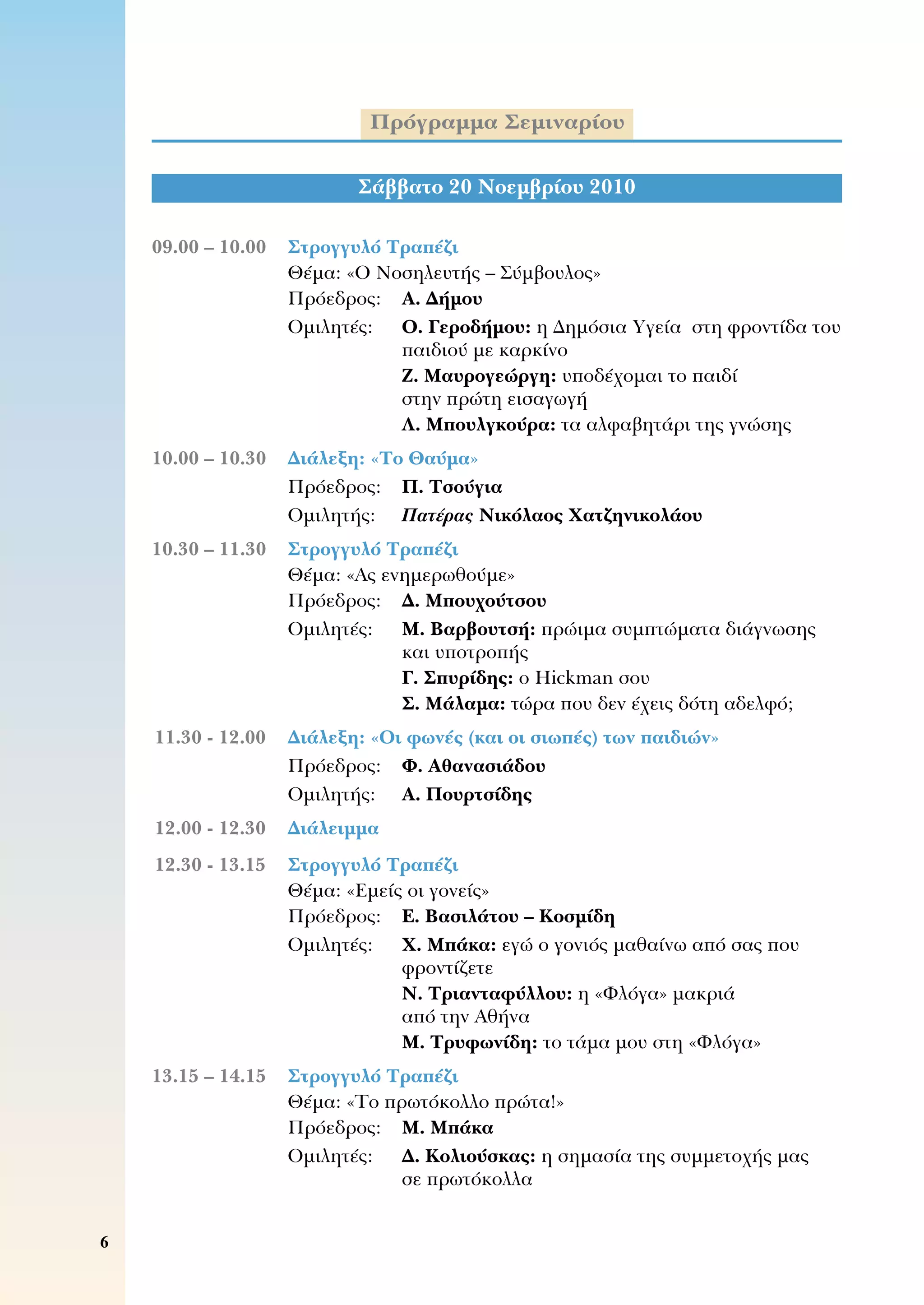 Πρόγραμμα Σεμιναρίου
Σάββατο 20 Νοεμβρίου 2010
	09.00 – 10.00	 Στρογγυλό Τραπέζι
	 	 Θέμα: «Ο Νοσηλευτής – Σύμβουλος»
	 	 Πρόεδρος:	 Α. Δήμου
	 	 Ομιλητές:	 Ο. Γεροδήμου: η Δημόσια Υγεία  στη φροντίδα του
παιδιού με καρκίνο
Ζ. Μαυρογεώργη: υποδέχομαι το παιδί 	
στην πρώτη εισαγωγή
Λ. Μπουλγκούρα: τα αλφαβητάρι της γνώσης
	10.00 – 10.30	 Διάλεξη: «Το Θαύμα»
	 	 Πρόεδρος:	 Π. Τσούγια
	 	 Ομιλητής:	 Πατέρας Νικόλαος Χατζηνικολάου
	10.30 – 11.30	 Στρογγυλό Τραπέζι
	 	 Θέμα: «Ας ενημερωθούμε»
	 	 Πρόεδρος:	 Δ. Μπουχούτσου
	 	 Ομιλητές:	 Μ. Βαρβουτσή: πρώιμα συμπτώματα διάγνωσης
και υποτροπής
Γ. Σπυρίδης: ο Hickman σου
Σ. Μάλαμα: τώρα που δεν έχεις δότη αδελφό;
	11.30 - 12.00	 Διάλεξη: «Οι φωνές (και οι σιωπές) των παιδιών»
	 	 Πρόεδρος:	 Φ. Αθανασιάδου
	 	 Ομιλητής:	 Α. Πουρτσίδης
	12.00 - 12.30	 Διάλειμμα
	12.30 - 13.15	 Στρογγυλό Τραπέζι
	 	 Θέμα: «Εμείς οι γονείς»
	 	 Πρόεδρος:	 Ε. Βασιλάτου – Κοσμίδη
	 	 Ομιλητές:	 Χ. Μπάκα: εγώ ο γονιός μαθαίνω από σας που
φροντίζετε
Ν. Τριανταφύλλου: η «Φλόγα» μακριά 	
από την Αθήνα
Μ. Τρυφωνίδη: το τάμα μου στη «Φλόγα»
	13.15 – 14.15	 Στρογγυλό Τραπέζι
	 	 Θέμα: «Το πρωτόκολλο πρώτα!»
	 	 Πρόεδρος:	 Μ. Μπάκα
	 	 Ομιλητές: 	 Δ. Κολιούσκας: η σημασία της συμμετοχής μας 	
σε πρωτόκολλα
 