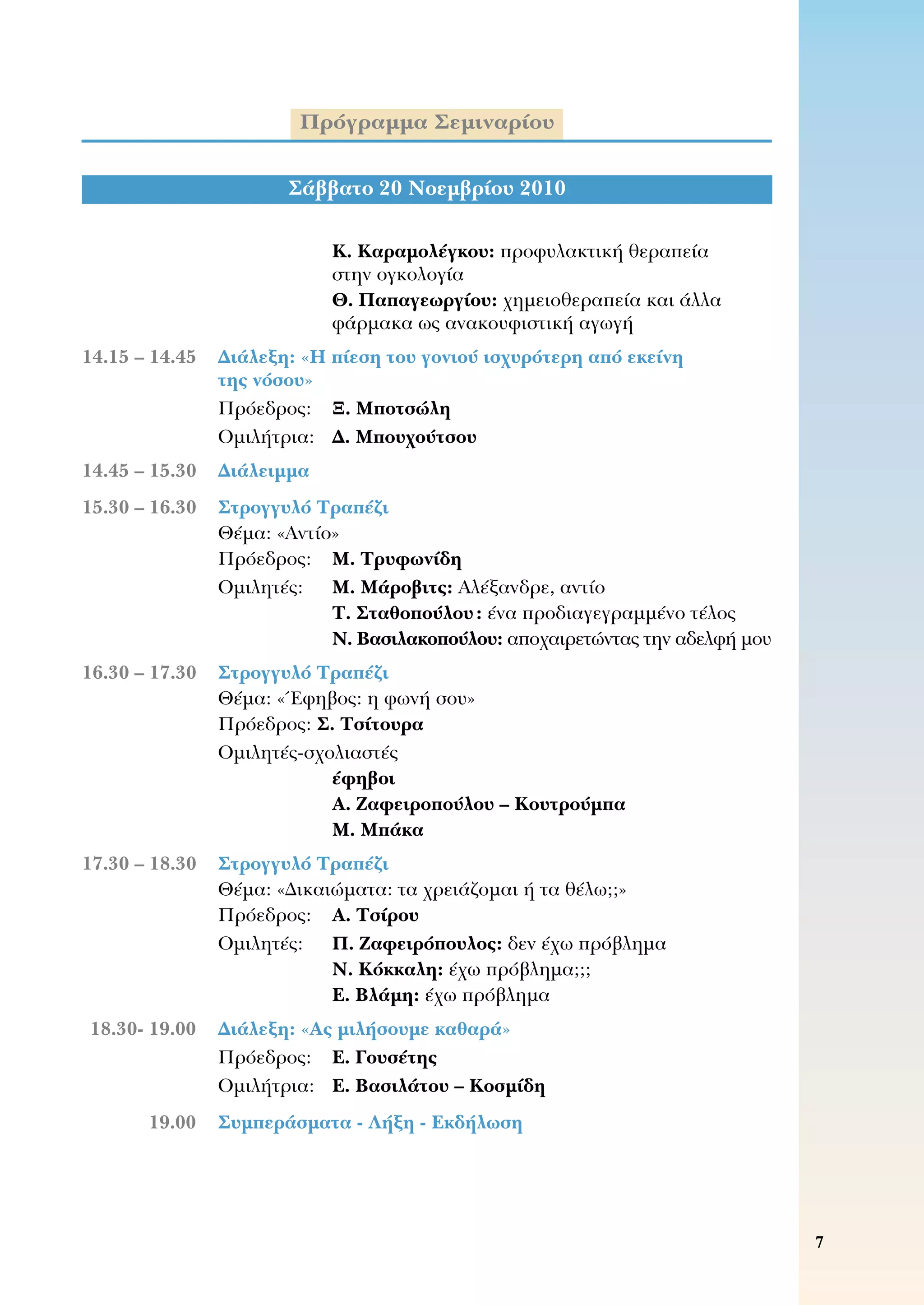 Πρόγραμμα Σεμιναρίου
Κ. Καραμολέγκου: προφυλακτική θεραπεία 	
στην ογκολογία
Θ. Παπαγεωργίου: χημειοθεραπεία και άλλα
φάρμακα ως ανακουφιστική αγωγή
	14.15 – 14.45	 Διάλεξη: «Η πίεση του γονιού ισχυρότερη από εκείνη
της νόσου»
	 	 Πρόεδρος:	 Ξ. Μποτσώλη
	 	 Ομιλήτρια:	 Δ. Μπουχούτσου
	14.45 – 15.30	 Διάλειμμα
15.30 – 16.30	 Στρογγυλό Τραπέζι
	 	 Θέμα: «Αντίο»
	 	 Πρόεδρος:	 Μ. Τρυφωνίδη
	 	 Ομιλητές:	 M. Μάροβιτς: Αλέξανδρε, αντίο
Τ. Σταθοπούλου: ένα προδιαγεγραμμένο τέλος
Ν. Βασιλακοπούλου: αποχαιρετώντας την αδελφή μου
	16.30 – 17.30	 Στρογγυλό Τραπέζι
	 	 Θέμα: «Έφηβος: η φωνή σου»
	 	 Πρόεδρος: Σ. Τσίτουρα
	 	 Ομιλητές-σχολιαστές
έφηβοι
Α. Ζαφειροπούλου – Κουτρούμπα
Μ. Μπάκα
	17.30 – 18.30	 Στρογγυλό Τραπέζι
	 	 Θέμα: «Δικαιώματα: τα χρειάζομαι ή τα θέλω;;»
	 	 Πρόεδρος:	 Α. Τσίρου
	 	 Ομιλητές:	 Π. Ζαφειρόπουλος: δεν έχω πρόβλημα
Ν. Κόκκαλη: έχω πρόβλημα;;;
Ε. Βλάμη: έχω πρόβλημα
	18.30- 19.00	 Διάλεξη: «Ας μιλήσουμε καθαρά»
	 	 Πρόεδρος:	 Ε. Γουσέτης
	 	 Ομιλήτρια:	 Ε. Βασιλάτου – Κοσμίδη
	 19.00	 Συμπεράσματα - Λήξη - Εκδήλωση
Σάββατο 20 Νοεμβρίου 2010
 