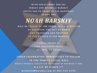W I T H G R E AT P R I D E A N D J O Y
               SERGEY AND MICHELLE BARSKIY
        INVITE YOU TO SHARE IN THE HAPPINESS
                              AS OUR SON


           NOAH BARSKIY
  W I L L B E C A L L E D T O T H E T O R A H A S A B A R M I T Z VA H
             O N S AT U R D A Y, T H E 1 6 T H O F M A R C H
                TWO THOUSAND AND THIRTE E N
              AT T E N O ’ C L O C K I N T H E M O R N I N G


                         TEMPLE EMANU-EL
                     1 5 8 0 S PA U L D I N G D R I V E
                        AT L A N TA , G A 3 0 3 5 0


 L U N C H C E L E B R A T I O N I M M E D I A T E LY T O F O L L O W
               IN THE TEMPLE SOCIAL HALL
NOAH’S TEENAGE GUESTS CAN BE PICKED UP BETWEEN 3 -4PM

                     R . S . V. P. B Y M A R C H 1 S T
      m i c h e l l e @ b a r s k i y. c o m o r 4 0 4 - 9 3 2 - 6 1 9 2
 