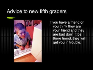 Advice to new fifth graders If you have a friend or you think they are your friend and they are bad don’t be there friend, they will get you in trouble.  