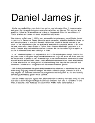 Daniel James jr.



Maybe one day I will be a hero, but not yet not in a year but maybe 10 or 15 years or maybe
even ever. But the people that are considered are what they are, Heroes. With out them what
would our history be. Why would people look up to these people if they did something good.
That is why they are heroes, not super heroes I just said heroes.

One nice day on February 11, 1920 a man who would change the world named Daniel James
Jr. was born in Pensacola, Florida. When he was in elementary school he decided and knew he
was going to grow up to be a pilot. He never had the best grades or was the smartest in his
class, nor the fastest or strongest but he knew he was going to do what he wanted to do. When
he grew up to be in collage he went to Virginia State University. His friends gave him a nick
name "Chappie" why they called him this was unknown . He decided to take ﬂight school for a
couple of years then ﬁnally went off to ﬁght in WWII.



In 1942 he went to ﬂight school only to train in B-25ʻs, For only two years though. Then in 1950
he joined in one of the ﬁghter wings in the Korean war and fought the whole war. Even after that
he was still able to ﬁght so in 1967 he went to ﬁght in the Vietnam war with some of his buddies
from the Korean war and even Forest Gump. He fought the whole war and saved a captin from
a attack. After that he still managed and didn't want to stop so in 1971 he was promoted from
Lieutenant Cornel to a four star general and became the ﬁrst black general.



After he was promoted he was proud and wanted to live a better life. At the time he was 64. And
like in every biography comes the sad part. he died in Colorado Springs, Colorado in 1975 at
only 68 years old. To me he seemed like a younger fellow for being older. But like any "Nothing
can stop you from being good." - Noah Schmidt.

So in the end he lived to be a good man, a hero and even 68. He may have died young but who
ever said he didn't change the shape of our history and came from a kid in Florida that no one
knew, to became a hero that every one would know. And his name Daniel James Jr.

 