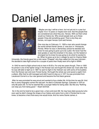 Daniel James jr.



Maybe one day I will be a hero, but not yet not in a year but
maybe 10 or 15 years or maybe even ever. But the people that
are considered are what they are, Heroes. With out them what
would our history be. Why would people look up to these
people if they did something good. That is why they are
heroes, not super heroes I just said heroes.

One nice day on February 11, 1920 a man who would change
the world named Daniel James Jr. was born in Pensacola,
Florida. When he was in elementary school he decided and
knew he was going to grow up to be a pilot. He never had the
best grades or was the smartest in his class, nor the fastest or
strongest but he knew he was going to do what he wanted to
do. When he grew up to be in collage he went to Virginia State
University. His friends gave him a nick name "Chappie" why they called him this was unknown .
He decided to take ﬂight school for a couple of years then ﬁnally went off to ﬁght in WWII.



In 1942 he went to ﬂight school only to train in B-25ʻs, For only two years though. Then in 1950
he joined in one of the ﬁghter wings in the Korean war and fought the whole war. Even after that
he was still able to ﬁght so in 1967 he went to ﬁght in the Vietnam war with some of his buddies
from the Korean war and even Forest Gump. He fought the whole war and saved a captin from
a attack. After that he still managed and didn't want to stop so in 1971 he was promoted from
Lieutenant Cornel to a four star general and became the ﬁrst black general.



After he was promoted he was proud and wanted to live a better life. At the time he was 64. And
like in every biography comes the sad part. he died in Colorado Springs, Colorado in 1975 at
only 68 years old. To me he seemed like a younger fellow for being older. But like any "Nothing
can stop you from being good." - Noah Schmidt.

So in the end he lived to be a good man, a hero and even 68. He may have died young but who
ever said he didn't change the shape of our history and came from a kid in Florida that no one
knew, to became a hero that every one would know. And his name Daniel James Jr.

 
