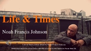 Life & Times
Noah Francis Johnson
Life & Times, debut album by Noah Francis Johnson
Official release date of Life & Times January 14th 2014 on Last Ten via ADA Limited, for Warner Music UK

 