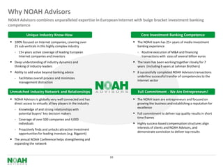 Why NOAH Advisors
NOAH Advisors combines unparalleled expertise in European Internet with bulge bracket investment banking
competence

             Unique Industry Know-How                                      Core Investment Banking Competence
  100% focused on Internet companies, covering over                   The NOAH team has 25+ years of media investment
    25 sub-verticals in this highly complex industry                     banking experience
    - 15+ years active coverage of leading European                      - Routine execution of M&A and financing
       Internet companies and investors                                     transactions with sizes of several billion euros
  Deep understanding of industry dynamics and                         The team has been working together closely for 7
    thinking of industry leaders                                         years (including 6 years at Lehman Brothers)
  Ability to add value beyond banking advice                          8 successfully completed NOAH Advisors transactions
                                                                         underline successful transfer of competencies to the
    - Facilitates overall process and minimizes
                                                                         Internet sector
       management distraction

Unmatched Industry Network and Relationships                             Full Commitment - We Are Entrepreneurs!
  NOAH Advisors is globally very well connected and has               The NOAH team are entrepreneurs and focused on
    direct access to virtually all key players in the industry           growing the business and establishing a reputation for
                                                                         excellence
    - Knowledge of and strong relationships with
       potential buyers’ key decision makers                           Full commitment to deliver top quality results in short
                                                                         time frames
    - Coverage of over 500 companies and 4,000
       individuals                                                     Highly success-based compensation structures align
                                                                         interests of clients and NOAH Advisors, and
    - Proactively finds and unlocks attractive investment
                                                                         demonstrate conviction to deliver top results
       opportunities for leading investors (e.g. Bigpoint)
  The annual NOAH Conference helps strengthening and
    expanding the network


                                                                 10
 